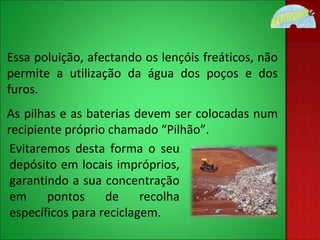 Essa poluição, afectando os lençóis freáticos, não permite a utilização da água dos poços e dos furos. As pilhas e as baterias devem ser colocadas num recipiente próprio chamado “Pilhão”.  Evitaremos desta forma o seu depósito em locais impróprios, garantindo a sua concentração em pontos de recolha específicos para reciclagem. 