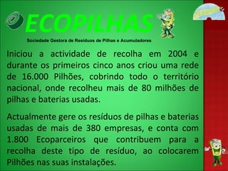 ECOPILHAS Sociedade Gestora de Resíduos de Pilhas e Acumuladores Iniciou a actividade de recolha em 2004 e durante os primeiros cinco anos criou uma rede de 16.000 Pilhões, cobrindo todo o território nacional, onde recolheu mais de 80 milhões de pilhas e baterias usadas. Actualmente gere os resíduos de pilhas e baterias usadas de mais de 380 empresas, e conta com 1.800 Ecoparceiros que contribuem para a recolha deste tipo de resíduo, ao colocarem Pilhões nas suas instalações. 