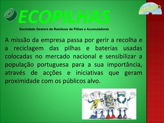 A missão da empresa passa por gerir a recolha e a reciclagem das pilhas e baterias usadas colocadas no mercado nacional e sensibilizar a população portuguesa para a sua importância, através de acções e iniciativas que geram proximidade com os públicos alvo.  ECOPILHAS Sociedade Gestora de Resíduos de Pilhas e Acumuladores 