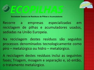 Recorre a empresas especializadas em reciclagem de pilhas e acumuladores usados, sediadas na União Europeia. Na reciclagem destes resíduos são seguidos processos denominados tecnologicamente como piro – metalúrgico ou hidro – metalúrgico. A reciclagem destes resíduos   inclui as seguintes fases; Triagem, moagem e separação e, só então, o tratamento metalúrgico.  ECOPILHAS Sociedade Gestora de Resíduos de Pilhas e Acumuladores 
