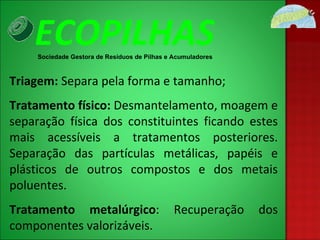 Triagem:  Separa pela forma e tamanho; Tratamento físico:  Desmantelamento, moagem e separação física dos constituintes ficando estes mais acessíveis a tratamentos posteriores. Separação das partículas metálicas, papéis e plásticos de outros compostos e dos metais poluentes. Tratamento metalúrgico : Recuperação dos componentes valorizáveis. ECOPILHAS Sociedade Gestora de Resíduos de Pilhas e Acumuladores 