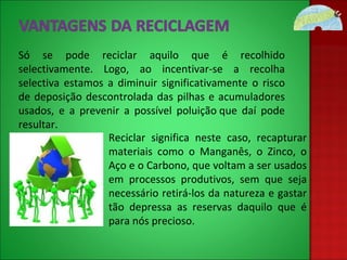 Só se pode reciclar aquilo que é recolhido selectivamente. Logo, ao incentivar-se a recolha selectiva estamos a diminuir significativamente o risco de deposição descontrolada das pilhas e acumuladores usados, e a prevenir a possível poluição que daí pode resultar. Reciclar significa neste caso, recapturar materiais como o Manganês, o Zinco, o Aço e o Carbono, que voltam a ser usados em processos produtivos, sem que seja necessário retirá-los da natureza e gastar tão depressa as reservas daquilo que é para nós precioso. 