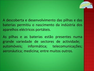 A descoberta e desenvolvimento das pilhas e das baterias permitiu o nascimento da indústria dos aparelhos eléctricos portáteis. As pilhas e as baterias estão presentes numa grande variedade de sectores de actividade;  automóveis; informática; telecomunicações; aeronáutica; medicina; entre muitos outros. 