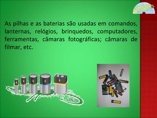 As pilhas e as baterias são usadas em comandos, lanternas, relógios, brinquedos, computadores, ferramentas, câmaras fotográficas; câmaras de filmar, etc.  