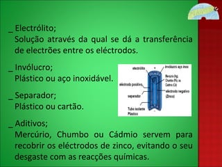 _ Electrólito; Solução através da qual se dá a transferência de electrões entre os eléctrodos. _ Invólucro; Plástico ou aço inoxidável. _ Separador; Plástico ou cartão. _ Aditivos; Mercúrio, Chumbo ou Cádmio servem para recobrir os eléctrodos de zinco, evitando o seu desgaste com as reacções químicas. 
