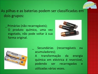 As pilhas e as baterias podem ser classificadas em dois grupos: _ Primárias (não recarregáveis); O produto químico, uma vez esgotado, não pode voltar à sua forma original. _ Secundárias (recarregáveis ou acumuladores); A transformação da energia química em eléctrica é reversível, podendo ser recarregadas e utilizadas várias vezes . 