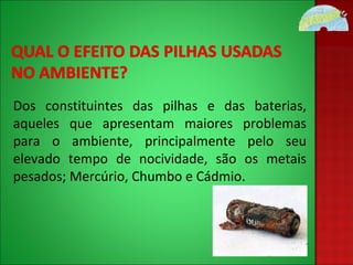 Dos constituintes das pilhas e das baterias, aqueles que apresentam maiores problemas para o ambiente, principalmente pelo seu elevado tempo de nocividade, são os metais pesados; Mercúrio, Chumbo e Cádmio. 
