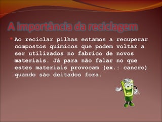 Ao reciclar pilhas estamos a recuperar compostos químicos que podem voltar a ser utilizados no fabrico de novos materiais. Já para não falar no que estes materiais provocam (ex.: cancro) quando são deitados fora. 