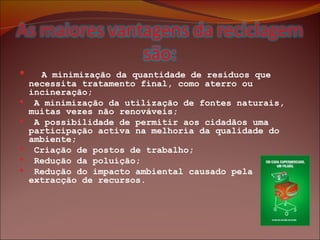    A minimização da quantidade de resíduos que necessita tratamento final, como aterro ou incineração;  A minimização da utilização de fontes naturais, muitas vezes não renováveis;  A possibilidade de permitir aos cidadãos uma participação activa na melhoria da qualidade do ambiente; Criação de postos de trabalho;   Redução da poluição; Redução do impacto ambiental causado pela extracção de recursos.   