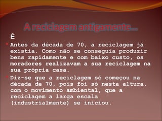      Antes da década de 70, a reciclagem já existia. Como não se conseguia produzir bens rapidamente e com baixo custo, os moradores realizavam a sua reciclagem na sua própria casa.  Diz-se que a reciclagem só começou na década de 70, pois foi só nesta altura, com o movimento ambiental, que a reciclagem a larga escala (industrialmente) se iniciou. 