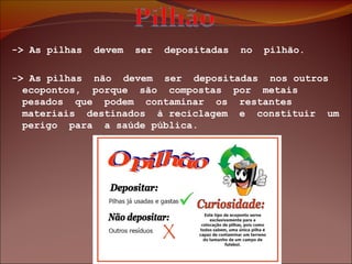-> As pilhas  devem  ser  depositadas  no  pilhão. -> As pilhas  não  devem  ser  depositadas  nos outros  ecopontos,  porque  são  compostas  por  metais  pesados  que  podem  contaminar  os  restantes materiais  destinados  à reciclagem  e  constituir  um  perigo  para  a saúde pública. 