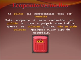 As  pilhas   são  representadas  pela  cor  vermelha . Este  ecoponto  é  mais  conhecido  por  pilhão   e, como  o próprio nome indica, apenas  se  colocam   pilhas,  não   se   pode colocar  qualquer outro tipo de materiais. 