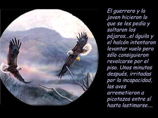 El guerrero y la joven hicieron lo que se les pedía y soltaron los pájaros...el águila y el halcón intentaron levantar vuelo pero sólo consiguieron revolcarse por el piso. Unos minutos después, irritadas por la incapacidad, las aves arremetieron a picotazos entre sí hasta lastimarse.... 