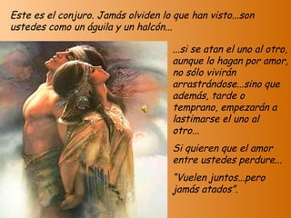 Este es el conjuro. Jamás olviden lo que han visto...son ustedes como un águila y un halcón... ...si se atan el uno al otro, aunque lo hagan por amor, no sólo vivirán arrastrándose...sino que además, tarde o temprano, empezarán a lastimarse el uno al otro... Si quieren que el amor entre ustedes perdure... “ Vuelen juntos...pero jamás atados”. 