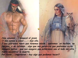 -Nos amamos...- empezó el joven -Y nos vamos a casar....- dijo ella. Y nos queremos tanto que tenemos miedo...queremos  un hechizo, un  conjuro, o un talismán...algo que nos garantice que podremos estar  siempre juntos...que nos asegure que estaremos uno al lado del otro  hasta encontrar la muerte. Por favor...-repitieron – hay algo que podamos hacer? 