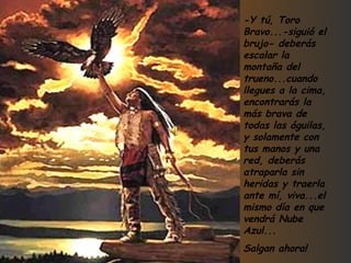 -Y tú, Toro Bravo...-siguió el brujo- deberás escalar la montaña del trueno...cuando llegues a la cima, encontrarás la más brava de todas las águilas, y solamente con tus manos y una red, deberás atraparla sin heridas y traerla ante mí, viva...el mismo día en que vendrá Nube Azul... Salgan ahora! 