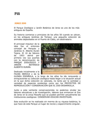 Pili

JEREZ ZOO

El Parque Zoológico y Jardín Botánico de Jerez es uno de los más
antiguos de España.

Su historia comienza a principios de los años 50 cuando se ubican,
en los antiguos Jardines de Tempul, una pequeña colección de
animales depositados en el Puerto de Cádiz, sin destinatario.

El principal impulsor de la
idea fue el entonces
concejal de Parques y
Jardines D. Alberto Durán
Tejera. El 10 de febrero
de    1953     abrirá  por
primera vez sus puertas
con la denominación de
PARQUE ZOOLÓGICO Y
JARDÍN          BOTÁNICO
ALBERTO DURÁN.

Dedicado inicialmente a la
FAUNA IBERICA y de la
GUINEA ESPAÑOLA, a lo largo de los años ha ido renovando y
enriqueciendo su colección zoológica hasta llegar a la situación actual
en la que dicha colección es valorada, no tanto por la cantidad y
variedad de especies existentes como por los PROYECTOS DE
REPRODUCCIÓN Y CONSERVACIÓN QUE EL ZOO DESARROLLA.

Junto a esta vertiente conservacionista no podemos olvidar las
labores educativas y de investigación, labores que enmarcan al Zoo
de Jerez en la única filosofía que se pueden permitir actualmente las
instituciones zoológicas: CONSERVAR-EDUCAR-INVESTIGAR.

Esta evolución se ha realizado sin merma de su riqueza botánica, lo
que hace de este Parque un lugar de recreo y esparcimiento singular.
 