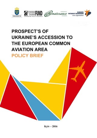 1
PROSPECTS OF UKRAINE’S
ACCESSION TO THE
EUROPEAN COMMON
AVIATION AREA
РOLICY BRIEF
Kyiv– 2016
 