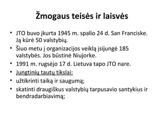 Žmogaus teisės ir laisvės
• JTO buvo įkurta 1945 m. spalio 24 d. San Franciske.
Ją kūrė 50 valstybių.
• Šiuo metu į organizacijos veiklą įsijungė 185
valstybės. Jos būstinė Niujorke.
• 1991 m. rugsėjo 17 d. Lietuva tapo JTO nare.
• Jungtinių tautų tikslai:
• užtikrinti taiką ir saugumą;
• skatinti draugiškus valstybių tarpusavio santykius ir
bendradarbiavimą;
 