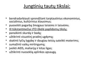Jungtinių tautų tikslai:
• bendradarbiauti sprendžiant tarptautinius ekonominius,
socialinius, kultūrinius klausimus;
• puoselėti pagarbą žmogaus teisėms ir laisvėms.
• III tūkstantmečiui JTO iškėlė paplidomų tikslų:
• panaikinti skurdą ir badą;
• užtikrinti visuotinį pradinį ugdymą;
• skatinti lyčių lygybę ir daugiau teisių suteikti moterims;
• sumažinti vaikų mirtingumą;
• įveikti AIDS, maliariją ir kitas ligas;
• užtikrinti nuoseklią aplinkos apsaugą.
 