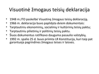 Visuotinė žmogaus teisių deklaracija
• 1948 m.JTO paskelbė Visuotinę žmogaus teisių deklaraciją.
• 1966 m. deklaracija buvo paplidyta dviem dokumentais:
• Tarptautiniu ekonominių, socialinių ir kultūrinių teisių paktu;
• Tarptautiniu pilietinių ir politinių teisių paktu.
• Šiuos dokumentus ratifikavo dauguma pasaulio valstybių.
• 1992 m. spalio 25 d. buvo priimta LR Konstitucija, kuri taip pat
garantuoja pagrindines žmogaus teises ir laisves.
 