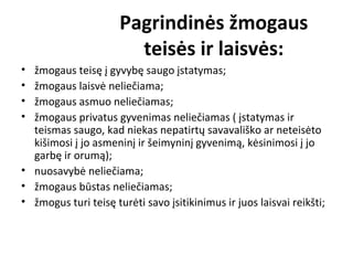 Pagrindinės žmogaus
teisės ir laisvės:
• žmogaus teisę į gyvybę saugo įstatymas;
• žmogaus laisvė neliečiama;
• žmogaus asmuo neliečiamas;
• žmogaus privatus gyvenimas neliečiamas ( įstatymas ir
teismas saugo, kad niekas nepatirtų savavališko ar neteisėto
kišimosi į jo asmeninį ir šeimyninį gyvenimą, kėsinimosi į jo
garbę ir orumą);
• nuosavybė neliečiama;
• žmogaus būstas neliečiamas;
• žmogus turi teisę turėti savo įsitikinimus ir juos laisvai reikšti;
 