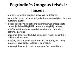 Pagrindinės žmogaus teisės ir
laisvės:
• minties, sąžinės ir tikėjimo laisvė yra neliečiama;
• asmuo laikomas nekaltu, kol jo kaltumas neįrodytas įstatymo
nustatyta tvarka;
• pilietis gali laisvai kilnotis ir pasirinkti gyvenamąjąj vietą
Lietuvoje, laisvai išvykti iš Lietuvos ir atvykti į Lietuvą;
• piliečiams laiduojama teisė laisvai vienytis į bendrijas,
politines partijas;
• negalima drausti ar trukdyti piliečiams rinktis be ginklo į
taikius susirinkimus;
• piliečiai, priklausantys tautinėms mažumoms, turi teisę
puoselėti savo kalbą, kultūrą ir papročius.
• masinių informacijos priemonių cenzūra draudžiama.
 