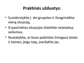 Praktinės užduotys:
• Susiskirstykite į dvi grupeles ir išnagrinėkite
vieną situaciją.
• Iš pasirinktos situacijos išskirkite neteisėtus
veiksmus.
• Nustatykite, ar buvo pažeistos žmogaus teisės
ir laisvės; jeigu taip, įvardykite jas.
 