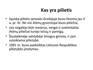 Kas yra pilietis
• Sąvoka pilietis senovės Graikijoje buvo žinoma jau V
a. pr. Kr. Ne visi Atėnų gyventojai buvo piliečiai.
• Jais negalėjo būti moterys, vergai ir svetimšaliai.
Atėnų piliečiai turėjo teisių ir pareigų.
• Šiuolaikinėje valstybėje žmogus gimsta, ir jam
suteikiama pilietybė.
• 1991 m. buvo paskelbtas Lietuvos Respublikos
pilietybės įstatymas.
 