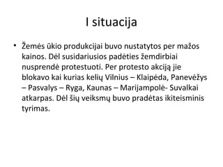 I situacija
• Žemės ūkio produkcijai buvo nustatytos per mažos
kainos. Dėl susidariusios padėties žemdirbiai
nusprendė protestuoti. Per protesto akciją jie
blokavo kai kurias kelių Vilnius – Klaipėda, Panevėžys
– Pasvalys – Ryga, Kaunas – Marijampolė- Suvalkai
atkarpas. Dėl šių veiksmų buvo pradėtas ikiteisminis
tyrimas.
 