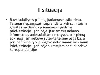 II situacija
• Buvo sulaikytas pilietis, įtariamas nusikaltimu.
Teismas nepagrįstai nusprendė taikyti suimtajam
griežtas medicinos priemones – gydymą
psichiatrinėje ligoninėje. Įtariamasis nebuvo
informuotas apie sulaikymo motyvus, per pirmą
apklausą jam nebuvo suteikta teisinė pagalba, o
prisipažinimą tyrėjai išgavo netinkamais veiksmais.
Psichiatrinėje ligoninėje suimtajam neatiduodavo
korespondencijos.
 