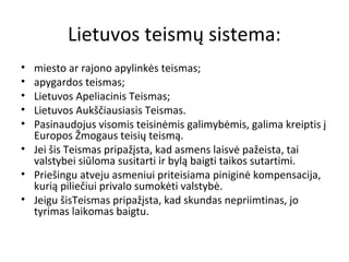 Lietuvos teismų sistema:
• miesto ar rajono apylinkės teismas;
• apygardos teismas;
• Lietuvos Apeliacinis Teismas;
• Lietuvos Aukščiausiasis Teismas.
• Pasinaudojus visomis teisinėmis galimybėmis, galima kreiptis į
Europos Žmogaus teisių teismą.
• Jei šis Teismas pripažįsta, kad asmens laisvė pažeista, tai
valstybei siūloma susitarti ir bylą baigti taikos sutartimi.
• Priešingu atveju asmeniui priteisiama piniginė kompensacija,
kurią piliečiui privalo sumokėti valstybė.
• Jeigu šisTeismas pripažįsta, kad skundas nepriimtinas, jo
tyrimas laikomas baigtu.
 