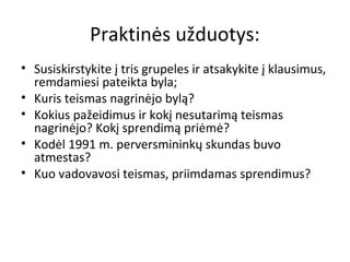 Praktinės užduotys:
• Susiskirstykite į tris grupeles ir atsakykite į klausimus,
remdamiesi pateikta byla;
• Kuris teismas nagrinėjo bylą?
• Kokius pažeidimus ir kokį nesutarimą teismas
nagrinėjo? Kokį sprendimą priėmė?
• Kodėl 1991 m. perversmininkų skundas buvo
atmestas?
• Kuo vadovavosi teismas, priimdamas sprendimus?
 