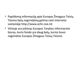 • Papildomą informaciją apie Europos Žmogaus Teisių
Teismo bylų nagrinėjimą galima rasti interneto
svetainėje http://www.echr.coe.int
• Vilniuje yra įsikūręs Europos Tarybos informacinis
biuras, kurio fonde yra daug bylų, kurios buvo
nagrinėtos Europos Žmogaus Teisių Teisme.
 