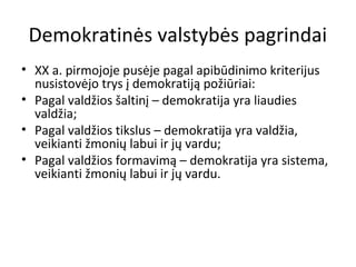 Demokratinės valstybės pagrindai
• XX a. pirmojoje pusėje pagal apibūdinimo kriterijus
nusistovėjo trys į demokratiją požiūriai:
• Pagal valdžios šaltinį – demokratija yra liaudies
valdžia;
• Pagal valdžios tikslus – demokratija yra valdžia,
veikianti žmonių labui ir jų vardu;
• Pagal valdžios formavimą – demokratija yra sistema,
veikianti žmonių labui ir jų vardu.
 