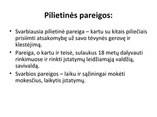 Pilietinės pareigos:
• Svarbiausia pilietinė pareiga – kartu su kitais piliečiais
prisiimti atsakomybę už savo tėvynės gerovę ir
klestėjimą.
• Pareiga, o kartu ir teisė, sulaukus 18 metų dalyvauti
rinkimuose ir rinkti įstatymų leidžiamąją valdžią,
savivaldą.
• Svarbios pareigos – laiku ir sąžiningai mokėti
mokesčius, laikytis įstatymų.
 