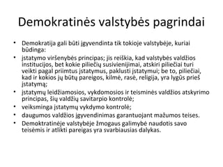 Demokratinės valstybės pagrindai
• Demokratija gali būti įgyvendinta tik tokioje valstybėje, kuriai
būdinga:
• įstatymo viršenybės principas; jis reiškia, kad valstybės valdžios
institucijos, bet kokie piliečių susivienijimai, atskiri piliečiai turi
veikti pagal priimtus įstatymus, paklusti įstatymui; be to, piliečiai,
kad ir kokios jų būtų pareigos, kilmė, rasė, religija, yra lygūs prieš
įstatymą;
• įstatymų leidžiamosios, vykdomosios ir teisminės valdžios atskyrimo
principas, šių valdžių savitarpio kontrolė;
• veiksminga įstatymų vykdymo kontrolė;
• daugumos valdžios įgyvendinimas garantuojant mažumos teises.
• Demoktratinėje valstybėje žmogaus galimybė naudotis savo
teisėmis ir atlikti pareigas yra svarbiausias dalykas.
 