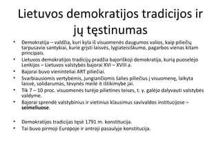 Lietuvos demokratijos tradicijos ir
jų tęstinumas
• Demokratija – valdžia, kuri kyla iš visuomenės daugumos valios, kaip piliečių
tarpusavio santykiai, kurie grįsti laisvės, lygiateisiškumo, pagarbos vienas kitam
principais.
• Lietuvos demokratijos tradicijų pradžia bajoriškoji demokratija, kurią puoselėjo
Lenkijos – Lietuvos valstybės bajorai XVI – XVIII a.
• Bajorai buvo vieninteliai ART piliečiai.
• Svarbiausiomis vertybėmis, jungiančiomis šalies piliečius į visuomenę, laikyta
laisvė, solidarumas, tėvynės meilė it ištikimybė jai.
• Tik 7 – 10 proc. visuomenės turėjo pilietines teises, t. y. galėjo dalyvauti valstybės
valdyme.
• Bajorai sprendė valstybinius ir vietinius klausimus savivaldos institucijose –
seimeliuose.
• Demokratijos tradicijas tęsė 1791 m. konstitucija.
• Tai buvo pirmoji Europoje ir antroji pasaulyje konstitucija.
 