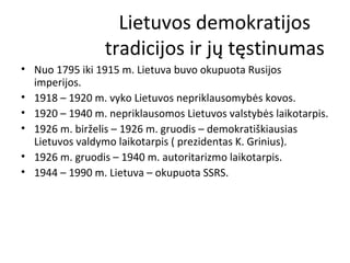 Lietuvos demokratijos
tradicijos ir jų tęstinumas
• Nuo 1795 iki 1915 m. Lietuva buvo okupuota Rusijos
imperijos.
• 1918 – 1920 m. vyko Lietuvos nepriklausomybės kovos.
• 1920 – 1940 m. nepriklausomos Lietuvos valstybės laikotarpis.
• 1926 m. birželis – 1926 m. gruodis – demokratiškiausias
Lietuvos valdymo laikotarpis ( prezidentas K. Grinius).
• 1926 m. gruodis – 1940 m. autoritarizmo laikotarpis.
• 1944 – 1990 m. Lietuva – okupuota SSRS.
 