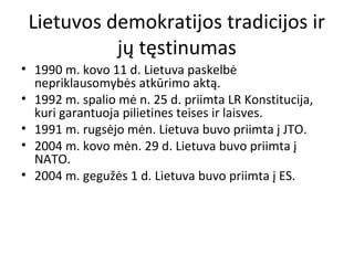 Lietuvos demokratijos tradicijos ir
jų tęstinumas
• 1990 m. kovo 11 d. Lietuva paskelbė
nepriklausomybės atkūrimo aktą.
• 1992 m. spalio mė n. 25 d. priimta LR Konstitucija,
kuri garantuoja pilietines teises ir laisves.
• 1991 m. rugsėjo mėn. Lietuva buvo priimta į JTO.
• 2004 m. kovo mėn. 29 d. Lietuva buvo priimta į
NATO.
• 2004 m. gegužės 1 d. Lietuva buvo priimta į ES.
 