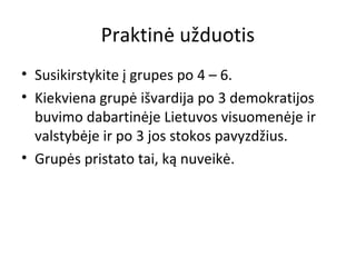 Praktinė užduotis
• Susikirstykite į grupes po 4 – 6.
• Kiekviena grupė išvardija po 3 demokratijos
buvimo dabartinėje Lietuvos visuomenėje ir
valstybėje ir po 3 jos stokos pavyzdžius.
• Grupės pristato tai, ką nuveikė.
 