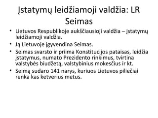 Įstatymų leidžiamoji valdžia: LR
Seimas
• Lietuvos Respublikoje aukščiausioji valdžia – įstatymų
leidžiamoji valdžia.
• Ją Lietuvoje įgyvendina Seimas.
• Seimas svarsto ir priima Konstitucijos pataisas, leidžia
įstatymus, numato Prezidento rinkimus, tvirtina
valstybės biudžetą, valstybinius mokesčius ir kt.
• Seimą sudaro 141 narys, kuriuos Lietuvos piliečiai
renka kas ketverius metus.
 