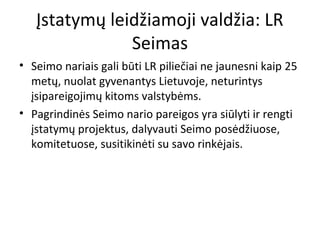 Įstatymų leidžiamoji valdžia: LR
Seimas
• Seimo nariais gali būti LR piliečiai ne jaunesni kaip 25
metų, nuolat gyvenantys Lietuvoje, neturintys
įsipareigojimų kitoms valstybėms.
• Pagrindinės Seimo nario pareigos yra siūlyti ir rengti
įstatymų projektus, dalyvauti Seimo posėdžiuose,
komitetuose, susitikinėti su savo rinkėjais.
 