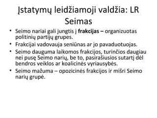 Įstatymų leidžiamoji valdžia: LR
Seimas
• Seimo nariai gali jungtis į frakcijas – organizuotas
politinių partijų grupes.
• Frakcijai vadovauja seniūnas ar jo pavaduotuojas.
• Seimo dauguma laikomos frakcijos, turinčios daugiau
nei pusę Seimo narių, be to, pasirašiusios sutartį dėl
bendros veiklos ar koalicinės vyriausybės.
• Seimo mažuma – opozicinės frakcijos ir mišri Seimo
narių grupė.
 