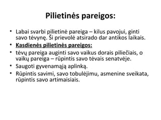 Pilietinės pareigos:
• Labai svarbi pilietinė pareiga – kilus pavojui, ginti
savo tėvynę. Ši prievolė atsirado dar antikos laikais.
• Kasdienės pilietinės pareigos:
• tėvų pareiga auginti savo vaikus dorais piliečiais, o
vaikų pareiga – rūpintis savo tėvais senatvėje.
• Saugoti gyvenamąją aplinką.
• Rūpintis savimi, savo tobulėjimu, asmenine sveikata,
rūpintis savo artimaisiais.
 