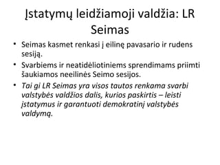 Įstatymų leidžiamoji valdžia: LR
Seimas
• Seimas kasmet renkasi į eilinę pavasario ir rudens
sesiją.
• Svarbiems ir neatidėliotiniems sprendimams priimti
šaukiamos neeilinės Seimo sesijos.
• Tai gi LR Seimas yra visos tautos renkama svarbi
valstybės valdžios dalis, kurios paskirtis – leisti
įstatymus ir garantuoti demokratinį valstybės
valdymą.
 