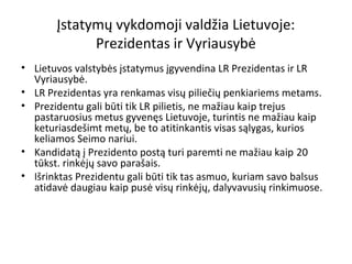 Įstatymų vykdomoji valdžia Lietuvoje:
Prezidentas ir Vyriausybė
• Lietuvos valstybės įstatymus įgyvendina LR Prezidentas ir LR
Vyriausybė.
• LR Prezidentas yra renkamas visų piliečių penkiariems metams.
• Prezidentu gali būti tik LR pilietis, ne mažiau kaip trejus
pastaruosius metus gyvenęs Lietuvoje, turintis ne mažiau kaip
keturiasdešimt metų, be to atitinkantis visas sąlygas, kurios
keliamos Seimo nariui.
• Kandidatą į Prezidento postą turi paremti ne mažiau kaip 20
tūkst. rinkėjų savo parašais.
• Išrinktas Prezidentu gali būti tik tas asmuo, kuriam savo balsus
atidavė daugiau kaip pusė visų rinkėjų, dalyvavusių rinkimuose.
 