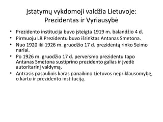 Įstatymų vykdomoji valdžia Lietuvoje:
Prezidentas ir Vyriausybė
• Prezidento institucija buvo įsteigta 1919 m. balandžio 4 d.
• Pirmuoju LR Prezidentu buvo išrinktas Antanas Smetona.
• Nuo 1920 iki 1926 m. gruodžio 17 d. prezidentą rinko Seimo
nariai.
• Po 1926 m. gruodžio 17 d. perversmo prezidentu tapo
Antanas Smetona sustiprino prezidento galias ir įvedė
autoritarinį valdymą.
• Antrasis pasaulinis karas panaikino Lietuvos nepriklausomybę,
o kartu ir prezidento instituciją.
 