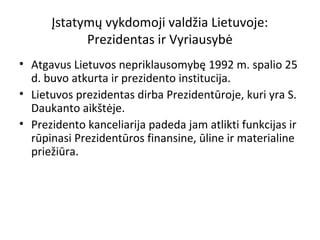 Įstatymų vykdomoji valdžia Lietuvoje:
Prezidentas ir Vyriausybė
• Atgavus Lietuvos nepriklausomybę 1992 m. spalio 25
d. buvo atkurta ir prezidento institucija.
• Lietuvos prezidentas dirba Prezidentūroje, kuri yra S.
Daukanto aikštėje.
• Prezidento kanceliarija padeda jam atlikti funkcijas ir
rūpinasi Prezidentūros finansine, ūline ir materialine
priežiūra.
 