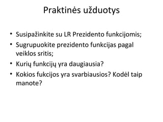 Praktinės užduotys
• Susipažinkite su LR Prezidento funkcijomis;
• Sugrupuokite prezidento funkcijas pagal
veiklos sritis;
• Kurių funkcijų yra daugiausia?
• Kokios fukcijos yra svarbiausios? Kodėl taip
manote?
 